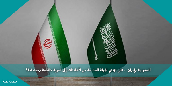 السعودية وإيران .. هل تؤدي الجولة السادسة من المحادثات إلى تسوية حقيقية ومستدامة؟
