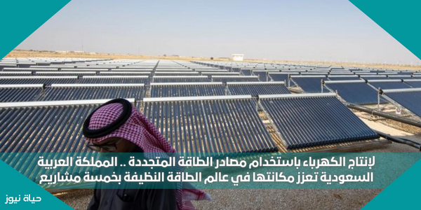 لإنتاج الكهرباء باستخدام مصادر الطاقة المتجددة .. المملكة العربية السعودية تعزز مكانتها في عالم الطاقة النظيفة بخمسة مشاريع