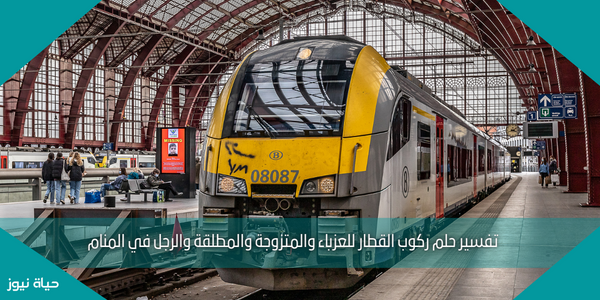 تفسير حلم ركوب القطار للعزباء والمتزوجة والمطلقة والرجل في المنام