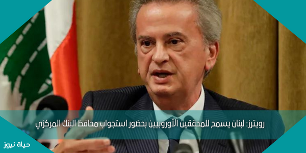 رويترز: لبنان يسمح للمحققين الأوروبيين بحضور استجواب محافظ البنك المركزي